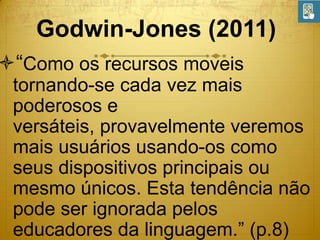 Godwin-Jones (2011)

“Como os recursos moveis
tornando-se cada vez mais
poderosos e
versáteis, provavelmente veremos
mais usuários usando-os como
seus dispositivos principais ou
mesmo únicos. Esta tendência não
pode ser ignorada pelos
educadores da linguagem.” (p.8)

 