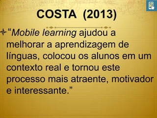COSTA (2013)

“Mobile learning ajudou a
melhorar a aprendizagem de
línguas, colocou os alunos em um
contexto real e tornou este
processo mais atraente, motivador
e interessante.”

 