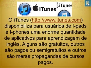 O iTunes (http://www.itunes.com)
disponibiliza para usuários de I-pads
e I-phones uma enorme quantidade
de aplicativos para aprendizagem de
inglês. Alguns são gratuitos, outros
são pagos ou semigratuitos e outros
são meras propagandas de cursos
pagos.

 