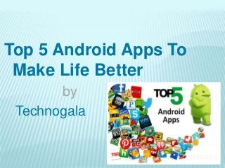 Top 5 Android Apps To
Make Life Better
by
Technogala
 