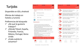 Turijobs
Disponible en iOS y Android
Ofertas de trabajo en
hoteles y turismo
Preferencias de búsqueda
 ¿De qué te gustaría
trabajar?
 ¿Dónde? Brasil, España,
Finlandia, Francia,
México, Portugal, Reino
Unido
 ¿Cada cuánto te
avisamos?
Actualizado: 2 de junio de 2016
 