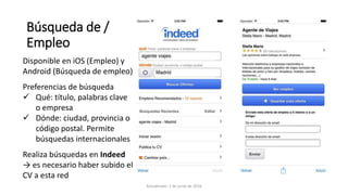Búsqueda de /
Empleo
Disponible en iOS (Empleo) y
Android (Búsqueda de empleo)
Preferencias de búsqueda
 Qué: título, palabras clave
o empresa
 Dónde: ciudad, provincia o
código postal. Permite
búsquedas internacionales
Realiza búsquedas en Indeed
→ es necesario haber subido el
CV a esta red
Actualizado: 2 de junio de 2016
 