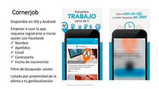 Cornerjob
Disponible en iOS y Android
Empezar a usar la app
requiere registrarse o iniciar
sesión con Facebook
 Nombre
 Apellidos
 Email
 Contraseña
 Fecha de nacimiento
Filtro de búsqueda: sector
Listado por proximidad de la
oferta a tu geolocalización
Actualizado: 2 de junio de 2016
 