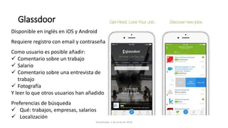 Disponible en inglés en iOS y Android
Requiere registro con email y contraseña
Como usuario es posible añadir:
 Comentario sobre un trabajo
 Salario
 Comentario sobre una entrevista de
trabajo
 Fotografía
Y leer lo que otros usuarios han añadido
Preferencias de búsqueda
 Qué: trabajos, empresas, salarios
 Localización
Glassdoor
Actualizado: 2 de junio de 2016
 