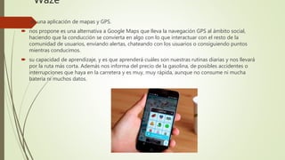 Waze
 es una aplicación de mapas y GPS.
 nos propone es una alternativa a Google Maps que lleva la navegación GPS al ámbito social,
haciendo que la conducción se convierta en algo con lo que interactuar con el resto de la
comunidad de usuarios, enviando alertas, chateando con los usuarios o consiguiendo puntos
mientras conducimos.
 su capacidad de aprendizaje, y es que aprenderá cuáles son nuestras rutinas diarias y nos llevará
por la ruta más corta. Además nos informa del precio de la gasolina, de posibles accidentes o
interrupciones que haya en la carretera y es muy, muy rápida, aunque no consume ni mucha
batería ni muchos datos.
 