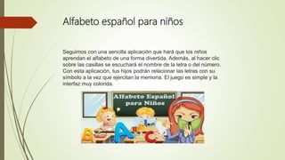 Alfabeto español para niños
Seguimos con una sencilla aplicación que hará que los niños
aprendan el alfabeto de una forma divertida. Además, al hacer clic
sobre las casillas se escuchará el nombre de la letra o del número.
Con esta aplicación, tus hijos podrán relacionar las letras con su
símbolo a la vez que ejercitan la memoria. El juego es simple y la
interfaz muy colorida.
 