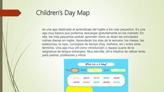Children’s Day Map
es una app destinada al aprendizaje del inglés a los más pequeños. Es una
app muy básica que podemos descargar gratuitamente en los markets. En
ella, los más pequeños podrán aprender cómo se dicen las principales
rutinas diarias en inglés. Aprenderán los días de la semana, los meses, las
estaciones, la ropa, conceptos de tiempo (hoy, mañana, etc.) entre otros
términos. Una app muy útil como introducción o repaso suave de la
asignatura de lengua extranjera. Muy sencilla, útil e intuitiva de utilizar tanto
para padres, profesores y niños.
 