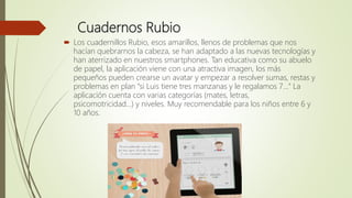 Cuadernos Rubio
 Los cuadernillos Rubio, esos amarillos, llenos de problemas que nos
hacían quebrarnos la cabeza, se han adaptado a las nuevas tecnologías y
han aterrizado en nuestros smartphones. Tan educativa como su abuelo
de papel, la aplicación viene con una atractiva imagen, los más
pequeños pueden crearse un avatar y empezar a resolver sumas, restas y
problemas en plan "si Luis tiene tres manzanas y le regalamos 7..." La
aplicación cuenta con varias categorías (mates, letras,
psicomotricidad...) y niveles. Muy recomendable para los niños entre 6 y
10 años.
 