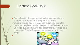 Lightbot: Code Hour
 Esta aplicación de aspecto minimalista va a permitir que
nuestros hijos aprendan a programar de forma
intuitiva.Tendrán que ir resolviendo puzzles de dificultad
creciente, desplazando al muñequito por diferentes caminos.
Un juego que, además, ayuda a desarrollar su sentido de la
orientación. Si tu hij@ apunta maneras nerds, este es su
juego.

 