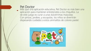 Pet Doctor
Más que una aplicación educativa, Pet Doctor es más bien una
aplicación para mantener entretenidos a los chiquillos. La
de este juego es curar a unas dulcérrimas mascotas
Con pinzas, jarabes, y escayolas, los niños se divertirán
dispesando cuidados a estos animalitos de colores pastel.

 