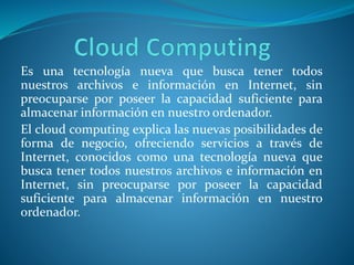 Es una tecnología nueva que busca tener todos
nuestros archivos e información en Internet, sin
preocuparse por poseer la capacidad suficiente para
almacenar información en nuestro ordenador.
El cloud computing explica las nuevas posibilidades de
forma de negocio, ofreciendo servicios a través de
Internet, conocidos como una tecnología nueva que
busca tener todos nuestros archivos e información en
Internet, sin preocuparse por poseer la capacidad
suficiente para almacenar información en nuestro
ordenador.
 