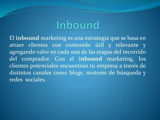 El inbound marketing es una estrategia que se basa en
atraer clientes con contenido útil y relevante y
agregando valor en cada una de las etapas del recorrido
del comprador. Con el inbound marketing, los
clientes potenciales encuentran tu empresa a través de
distintos canales como blogs, motores de búsqueda y
redes sociales.
 