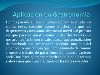 Hemos pasado a hacer nuestros actos más cotidianos
en las redes sociales, somos muchos los que nos
despertamos y nos vamos directos al móvil o al pc para
ver que pasa en nuestro entorno, leer los tweets que
nos acompañarán con el café, buscar qué actualización
de Facebook nos sorprenderá, subimos una foto del
amanecer o una curiosa que hemos tomado de camino
a nuestro trabajo, de gastronomía… nuestro carácter
social nos hace querer compartir todo lo que hacemos
y ahora más que nunca; a través de las redes sociales.
 