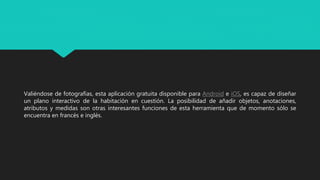 Valiéndose de fotografías, esta aplicación gratuita disponible para Android e iOS, es capaz de diseñar
un plano interactivo de la habitación en cuestión. La posibilidad de añadir objetos, anotaciones,
atributos y medidas son otras interesantes funciones de esta herramienta que de momento sólo se
encuentra en francés e inglés.
 
