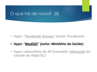O que há de novo? (II)
 Apps: “Facebook Groups” (autor: Facebook)
 Apps: “MedSUS” (autor: Ministério da Saúde)
 Apps: Laboratório de AP (exemplo: InfoLaudo da
cidade de Itajaí/SC)
 