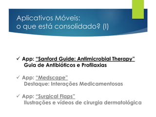 Aplicativos Móveis:
o que está consolidado? (I)
 App: “Sanford Guide: Antimicrobial Therapy”
Guia de Antibióticos e Profilaxias
 App: “Medscape”
Destaque: Interações Medicamentosas
 App: “Surgical Flaps”
Ilustrações e vídeos de cirurgia dermatológica
 