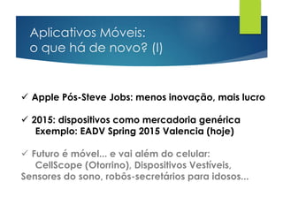 Aplicativos Móveis:
o que há de novo? (I)
 Apple Pós-Steve Jobs: menos inovação, mais lucro
 2015: dispositivos como mercadoria genérica
Exemplo: EADV Spring 2015 Valencia (hoje)
 Futuro é móvel... e vai além do celular:
CellScope (Otorrino), Dispositivos Vestíveis,
Sensores do sono, robôs-secretários para idosos...
 