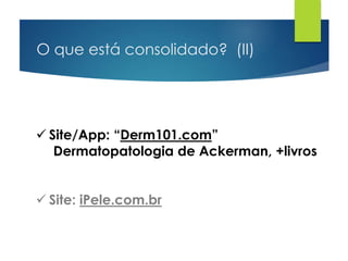 O que está consolidado? (II)
 Site/App: “Derm101.com”
Dermatopatologia de Ackerman, +livros
 Site: iPele.com.br
 
