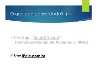 O que está consolidado? (II)
 Site/App: “Derm101.com”
Dermatopatologia de Ackerman, +livros
 Site: iPele.com.br
 