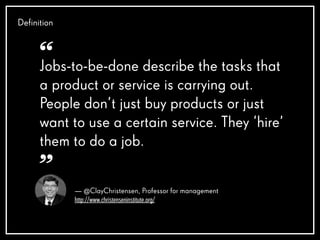 Definition
— @ClayChristensen, Professor for management
http://www.christenseninstitute.org/
Jobs-to-be-done describe the tasks that
a product or service is carrying out.
People don’t just buy products or just
want to use a certain service. They ‘hire’
them to do a job.
“
”
 