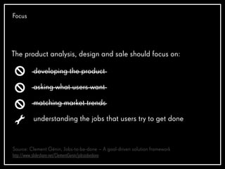 Focus
The product analysis, design and sale should focus on:
developing the product
asking what users want
matching market trends
understanding the jobs that users try to get done
Source: Clement Génin, Jobs-to-be-done – A goal-driven solution framework
http://www.slideshare.net/ClementGenin/jobstobedone
 