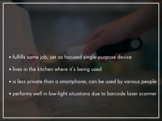 • fulfills same job, yet as focused single-purpose device
• lives in the kitchen where it’s being used
• is less private than a smartphone, can be used by various people
• performs well in low-light situations due to barcode laser scanner
 