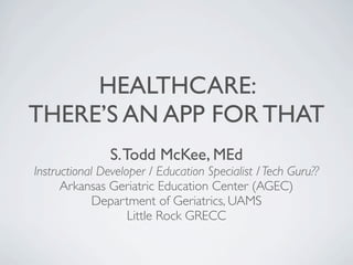HEALTHCARE:
THERE’S AN APP FOR THAT
                S. Todd McKee, MEd
Instructional Developer / Education Specialist / Tech Guru??
      Arkansas Geriatric Education Center (AGEC)
             Department of Geriatrics, UAMS
                    Little Rock GRECC
 