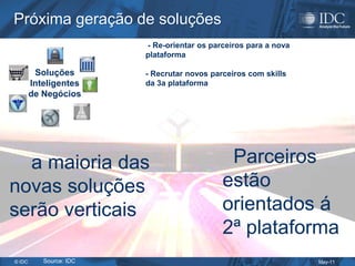 Próxima geração de soluções
                         - Re-orientar os parceiros para a nova
                         plataforma

         Soluções        - Recrutar novos parceiros com skills
        Inteligentes     da 3a plataforma
        de Negócios




  a maioria das                               Parceiros
novas soluções                               estão
serão verticais                              orientados á
                                             2ª plataforma
© IDC      Source: IDC                                            May-11
 
