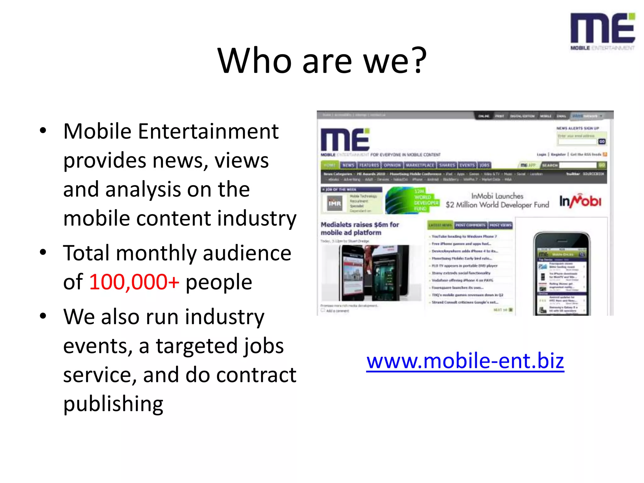 Who are we?Mobile Entertainment provides news, views and analysis on the mobile content industryTotal monthly audience of 100,000+ peopleWe also run industry events, a targeted jobs service, and do contract publishingwww.mobile-ent.biz