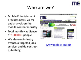 Who are we?<br />Mobile Entertainment provides news, views and analysis on the mobile content industry<br />Total monthly ...