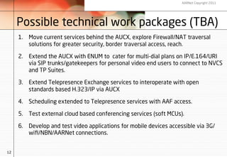 AARNet Copyright 2011




     Possible technical work packages (TBA)
     1.  Move current services behind the AUCX, explore Firewall/NAT traversal
         solutions for greater security, border traversal access, reach.

     2.  Extend the AUCX with ENUM to cater for multi-dial plans on IP/E.164/URI
         via SIP trunks/gatekeepers for personal video end users to connect to NVCS
         and TP Suites.

     3.  Extend Telepresence Exchange services to interoperate with open
         standards based H.323/IP via AUCX

     4.  Scheduling extended to Telepresence services with AAF access.

     5.  Test external cloud based conferencing services (soft MCUs).

     6.  Develop and test video applications for mobile devices accessible via 3G/
         wiﬁ/NBN/AARNet connections.


12
 