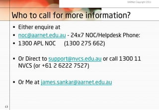 AARNet Copyright 2011




     Who to call for more information?
     •  Either enquire at
     •  noc@aarnet.edu.au - 24x7 NOC/Helpdesk Phone:    
     •  1300 APL NOC      (1300 275 662)

     •  Or Direct to support@nvcs.edu.au or call 1300 11
        NVCS (or +61 2 6222 7527)

     •  Or Me at james.sankar@aarnet.edu.au



13
 