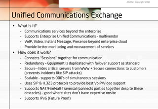 AARNet Copyright 2011




Uniﬁed Communications Exchange
•  What is it?
    –    Communications services beyond the enterprise
    –    Supports Enterprise Uniﬁed Communications – multivendor
    –    VoIP, Video, Instant Message, Presence beyond enterprise cloud
    –    Provide better monitoring and measurement of services
•  How does it work?
    –  Connects “Sessions” together for communication
    –  Redundancy – Equipment is duplicated with failover support as standard
    –  Secure – hides critical servers from WWW + Secure connections to customers
       (prevents incidents like SIP attacks)
    –  Scalable – supports 000’s of simultaneous sessions
    –  Uses SIP & H.323 protocols to provide best VoIP/Video support
    –  Supports NAT/FireWall Traversal (connects parties together despite these
       obstacles) – good where sites don’t have expertise onsite
    –  Supports IPv6 (Future Proof)
 