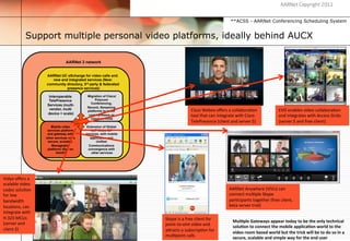 AARNet Copyright 2011


                                                                                                                               **ACSS - AARNet Conferencing Scheduling System


                 Support multiple personal video platforms, ideally behind AUCX
                                    2008-
                                    2010

                                       AARNet 3 network


                          AARNet UC eXchange for video calls and
                             new and integrated services (New:
                          community directory, 3rd party & federated
                                    presence services)

                            Interoperable         Migration of Cisco/
                            TelePresence               Polycom
                                                    Conferencing,
                           Services (multi-
                                                  Record, Streaming
                            vendor, multi                                                       Cisco	
  Webex	
  oﬀers	
  a	
  collabora$on	
                           EVO	
  enables	
  video	
  collabora$on	
  
                                                  platforms to lower
                           device + scale)         cost hardware or                             tool	
  that	
  can	
  integrate	
  with	
  Cisco	
                      and	
  integrates	
  with	
  Access	
  Grids	
  
                                                    cloud services
                                                                                                TelePresence	
  (client	
  and	
  server	
  $)	
                         (server	
  $	
  and	
  free	
  client)	
  
                             Mobile video        Extension of Global
                           services platform        VoIP/Video SIP
                           and gateway with      services, with mobile
                          other services via a      application and
                           secure, scalable.            Unified
                              Manageable           Communications
                           platform) iSee on      convergence with
                                 html5?              other services




Vidyo	
  oﬀers	
  a	
  
scalable	
  video	
  
codec	
  solu$on	
                                                                                                            AARNet	
  Anywhere	
  (ViVu)	
  can	
  
for	
  low	
                                                                                                                  connect	
  mul$ple	
  Skype	
  
bandwidth	
                                                                                                                   par$cipants	
  together	
  (free	
  client,	
  
loca$ons,	
  can	
                                                                                                            beta	
  server	
  trial)	
  
integrate	
  with	
  
H.323	
  MCUs	
                                                          Skype	
  is	
  a	
  free	
  client	
  for	
  
(server	
  and	
                                                                                                                Mul5ple	
  Gateways	
  appear	
  today	
  to	
  be	
  the	
  only	
  technical	
  
                                                                         point-­‐to-­‐oint	
  video	
  and	
                    solu5on	
  to	
  connect	
  the	
  mobile	
  applica5on	
  world	
  to	
  the	
  
client	
  $)	
                                                           a[racts	
  a	
  subscrip$on	
  for	
                   video	
  room	
  based	
  world	
  but	
  the	
  trick	
  will	
  be	
  to	
  do	
  so	
  in	
  a	
  
                                                                         mul$point	
  calls	
                                   secure,	
  scalable	
  and	
  simple	
  way	
  for	
  the	
  end	
  user	
  
 
