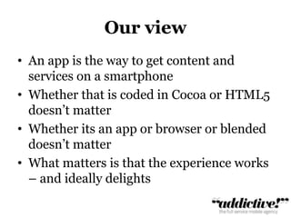 Our viewAn app is the way to get content and services on a smartphoneWhether that is coded in Cocoa or HTML5 doesn’t matterWhether its an app or browser or blended doesn’t matterWhat matters is that the experience works – and ideally delights