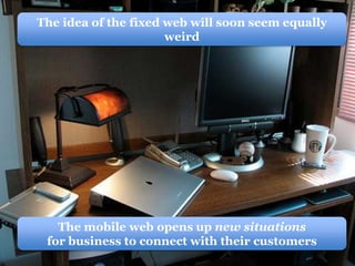 The idea of the fixed web will soon seem equally weirdThe mobile web opens up new situationsfor business to connect with their customers