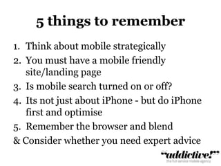 5 things to rememberThink about mobile strategicallyYou must have a mobile friendly site/landing pageIs mobile search turned on or off?Its not just about iPhone - but do iPhone first and optimiseRemember the browser and blend& Consider whether you need expert advice	
