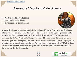 #appsmontanhauna
Alexandre “Montanha” de Oliveira
• Pós-Graduado em Educação
• Historiador pela UFMG
• Certificado em Gamification
Atua profissionalmente na área de TI há mais de 25 anos. Grande experiência em
informatização de empresas de diversos setores como o Colégio Logosofico, Belgo
Mineira e CEMIG. Foi Gerente de Fábrica de Software da TOTVS, então a maior
empresa de ERP da América Latina por mais de 10 anos, onde desenvolveu uma
metodologia que privilegia o cliente e seu requisito, envolvendo todos os players do
projeto para uma entrega consciente. Foi responsável por conduzir a TOTVS a duas
certificações MPSBR e três certificações ISO. Atualmente é Diretor de Fábrica de
Software da Henko Tecnologia.
 