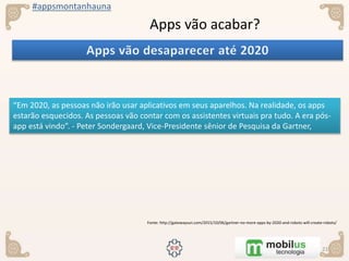 #appsmontanhauna
Apps vão acabar?
“Em 2020, as pessoas não irão usar aplicativos em seus aparelhos. Na realidade, os apps
estarão esquecidos. As pessoas vão contar com os assistentes virtuais pra tudo. A era pós-
app está vindo”. - Peter Sondergaard, Vice-Presidente sênior de Pesquisa da Gartner,
Fonte: http://gatewaysun.com/2015/10/06/gartner-no-more-apps-by-2020-and-robots-will-create-robots/
 