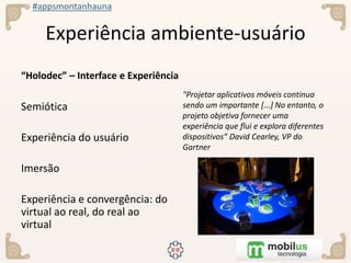 #appsmontanhauna
Experiência ambiente-usuário
“Holodec” – Interface e Experiência
Semiótica
Experiência do usuário
Imersão
Experiência e convergência: do
virtual ao real, do real ao
virtual
"Projetar aplicativos móveis continua
sendo um importante [...] No entanto, o
projeto objetiva fornecer uma
experiência que flui e explora diferentes
dispositivos“ David Cearley, VP do
Gartner
 