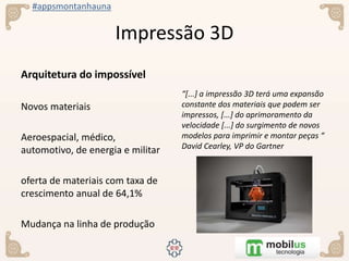 #appsmontanhauna
Impressão 3D
Arquitetura do impossível
Novos materiais
Aeroespacial, médico,
automotivo, de energia e militar
oferta de materiais com taxa de
crescimento anual de 64,1%
Mudança na linha de produção
“[...] a impressão 3D terá uma expansão
constante dos materiais que podem ser
impressos, [...] do aprimoramento da
velocidade [...] do surgimento de novos
modelos para imprimir e montar peças “
David Cearley, VP do Gartner
 