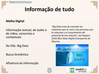 #appsmontanhauna
Informação de tudo
Malha Digital
Informação textual, de áudio e
de vídeo, sensoriais e
contextuais
No SQL: Big Data
Busca Semântica
Afluência da informação
“Big Data trata de entender las
relaciones que te unen a las personas que
te interesan y el conocimiento del
potencial de esa relación”, Joe Rospars
(CEO) Blue State Digital (Campanha do
Obama)
 