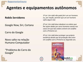 #appsmontanhauna
Agentes e equipamentos autônomos
Robôs Servidores
Google Now, Siri, Cortana
Carro do Google
Novo salto na relação
Humano-Computador
“Problema do Carro do
Google”
1ª Lei: Um robô não pode ferir um ser humano
ou, por inação, permitir que um ser humano
sofra algum mal.
2ª Lei: Um robô deve obedecer as ordens que
lhe sejam dadas por seres humanos exceto nos
casos em que tais ordens entrem em conflito
com a Primeira Lei.
3ª Lei: Um robô deve proteger sua própria
existência desde que tal proteção não entre
em conflito com a Primeira ou Segunda Leis.
 
