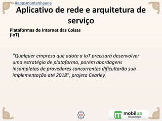 #appsmontanhauna
Aplicativo de rede e arquitetura de
serviço
Plataformas de Internet das Coisas
(IoT)
"Qualquer empresa que adote a IoT precisará desenvolver
uma estratégia de plataforma, porém abordagens
incompletas de provedores concorrentes dificultarão sua
implementação até 2018", projeta Cearley.
 