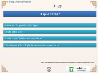 #appsmontanhauna
E aí?
Aposte em Progressive Web Apps
Fonte: http://gatewaysun.com/2015/10/06/gartner-no-more-apps-by-2020-and-robots-will-create-robots/
Estudo sobre Bots
Estude sobre “Softwares Especialistas”
Entenda que a Tecnologia da Informação está em tudo
 