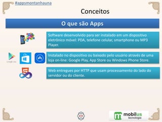 #appsmontanhauna
Conceitos
Software desenvolvido para ser instalado em um dispositivo
eletrônico móvel: PDA, telefone celular, smartphone ou MP3
Player.
Instalado no dispositivo ou baixado pelo usuário através de uma
loja on-line: Google Play, App Store ou Windows Phone Store.
Web entregues por HTTP que usam processamento do lado do
servidor ou do cliente.
 