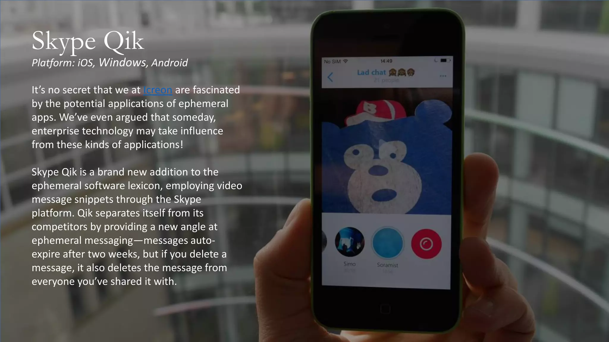 Platform: iOS, Windows, Android
Skype Qik
It’s no secret that we at Icreon are fascinated
by the potential applications of ephemeral
apps. We’ve even argued that someday,
enterprise technology may take influence
from these kinds of applications!
Skype Qik is a brand new addition to the
ephemeral software lexicon, employing video
message snippets through the Skype
platform. Qik separates itself from its
competitors by providing a new angle at
ephemeral messaging—messages auto-
expire after two weeks, but if you delete a
message, it also deletes the message from
everyone you’ve shared it with.
 
