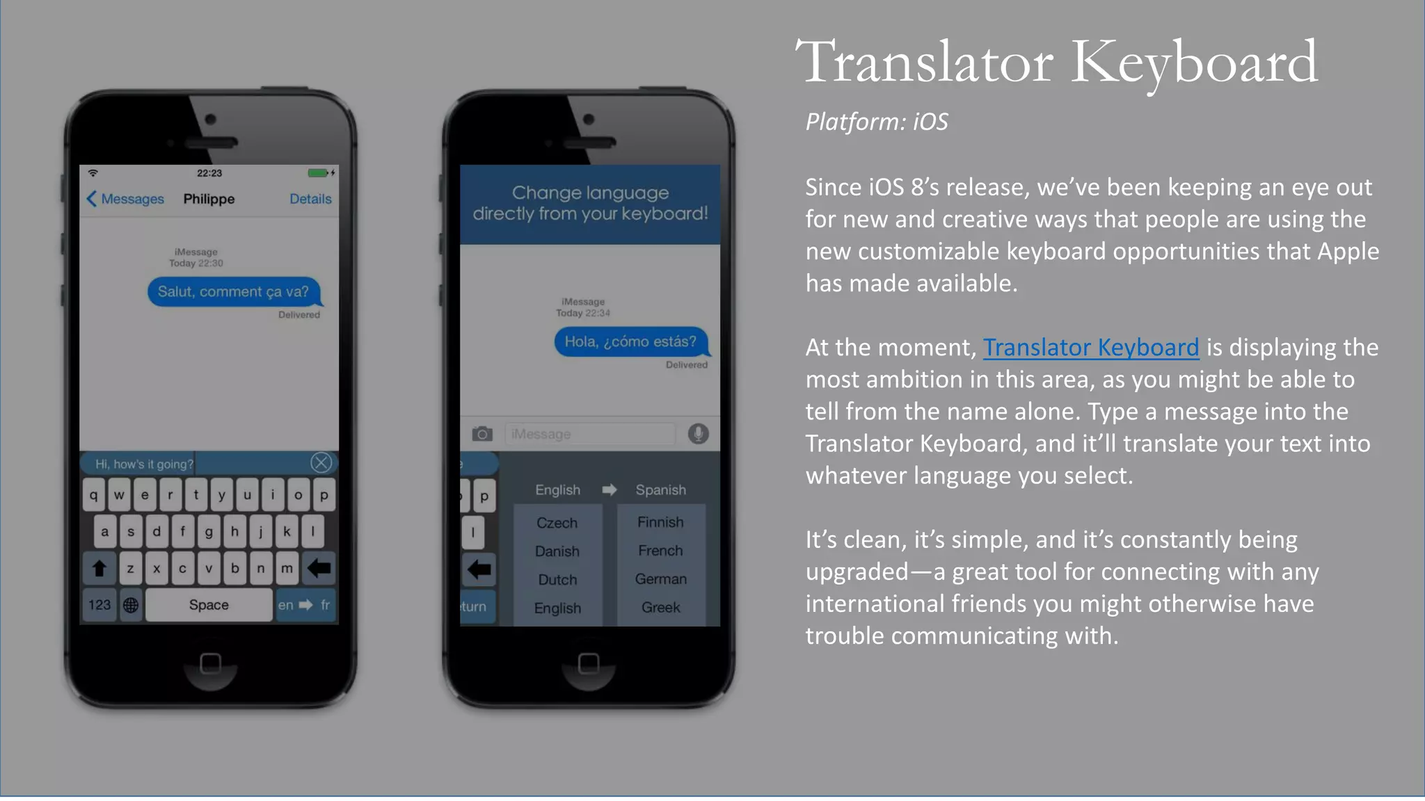 Platform: iOS
Translator Keyboard
Since iOS 8’s release, we’ve been keeping an eye out
for new and creative ways that people are using the
new customizable keyboard opportunities that Apple
has made available.
At the moment, Translator Keyboard is displaying the
most ambition in this area, as you might be able to
tell from the name alone. Type a message into the
Translator Keyboard, and it’ll translate your text into
whatever language you select.
It’s clean, it’s simple, and it’s constantly being
upgraded—a great tool for connecting with any
international friends you might otherwise have
trouble communicating with.
 