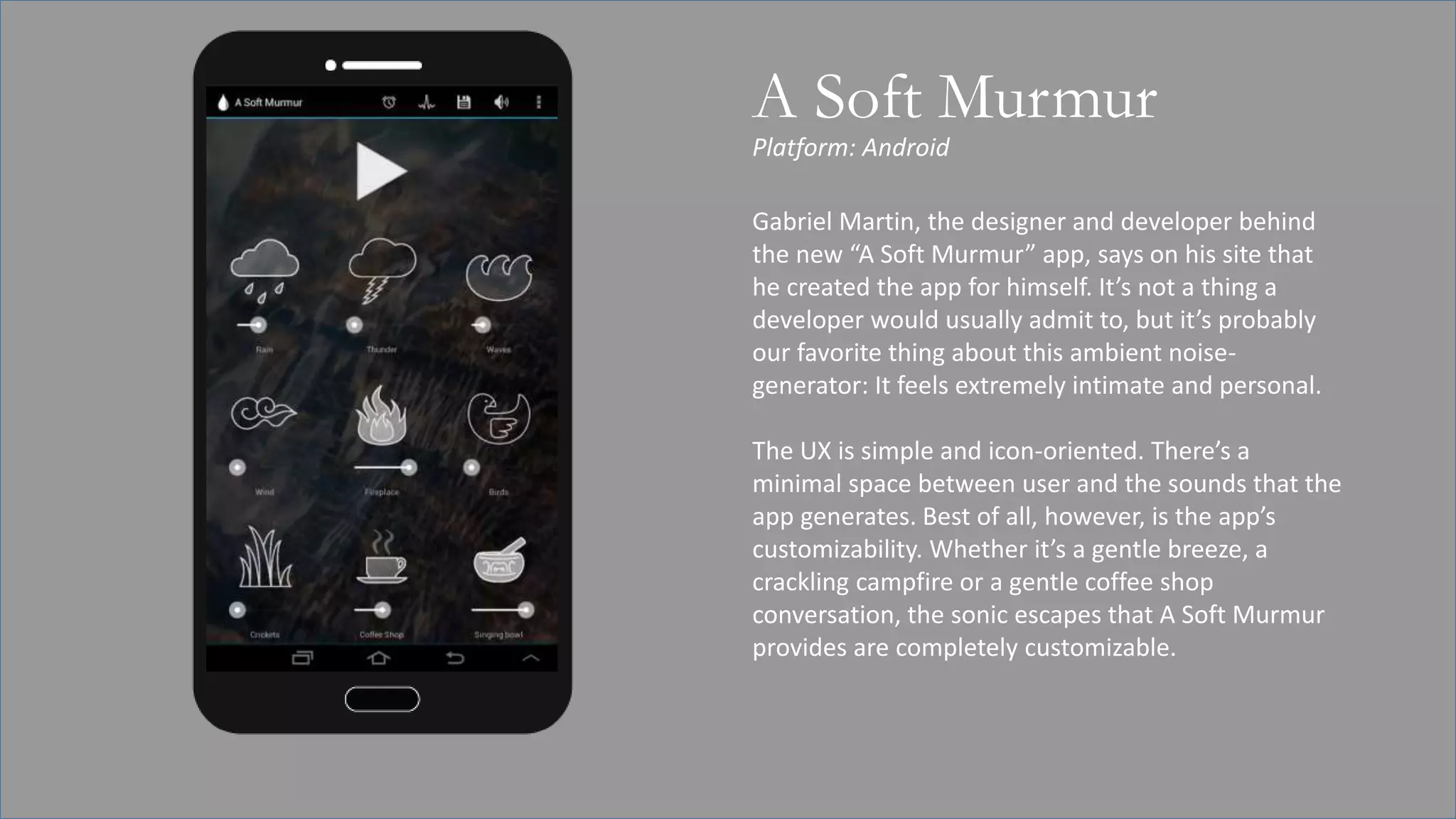 Platform: Android
A Soft Murmur
Gabriel Martin, the designer and developer behind
the new “A Soft Murmur” app, says on his site that
he created the app for himself. It’s not a thing a
developer would usually admit to, but it’s probably
our favorite thing about this ambient noise-
generator: It feels extremely intimate and personal.
The UX is simple and icon-oriented. There’s a
minimal space between user and the sounds that the
app generates. Best of all, however, is the app’s
customizability. Whether it’s a gentle breeze, a
crackling campfire or a gentle coffee shop
conversation, the sonic escapes that A Soft Murmur
provides are completely customizable.
 