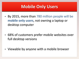 Mobile Only Users
• By 2015, more than 780 million people will be
mobile only users, not owning a laptop or
desktop computer
• 68% of customers prefer mobile websites over
full desktop versions
• Viewable by anyone with a mobile browser
 